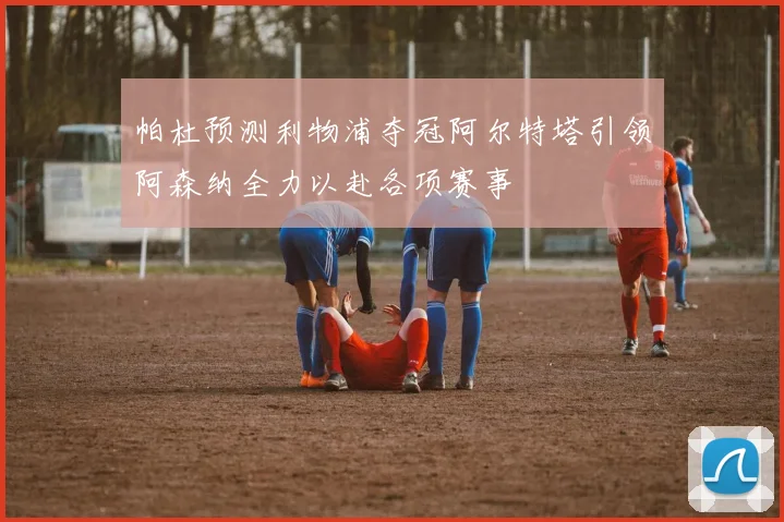 帕杜预测利物浦夺冠阿尔特塔引领阿森纳全力以赴各项赛事