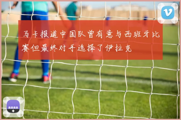 马卡报道中国队曾有意与西班牙比赛但最终对手选择了伊拉克