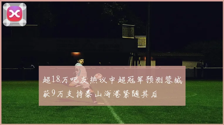 超18万吧友热议中超冠军预测蓉城获9万支持泰山海港紧随其后