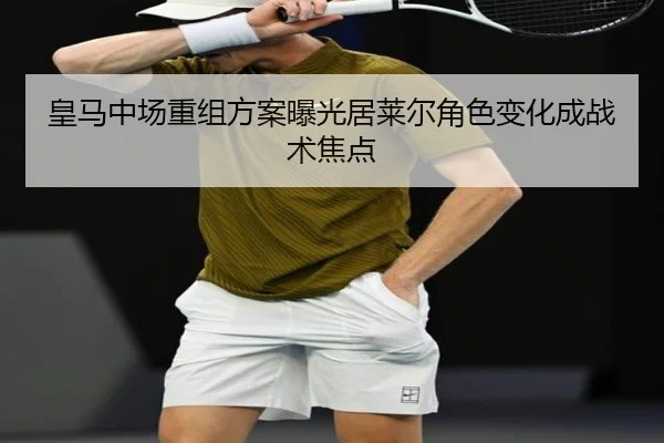皇马中场重组方案曝光居莱尔角色变化成战术焦点
