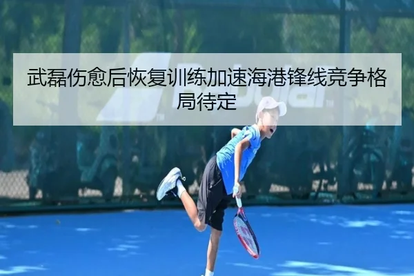 武磊伤愈后恢复训练加速海港锋线竞争格局待定