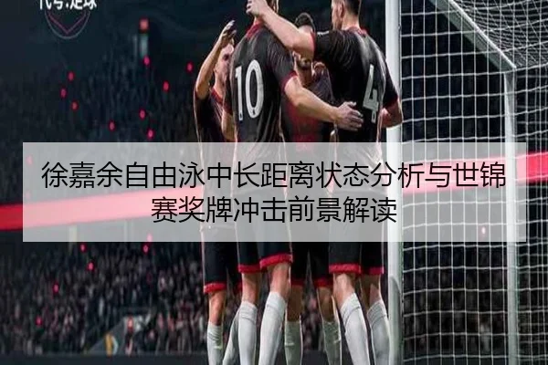 徐嘉余自由泳中长距离状态分析与世锦赛奖牌冲击前景解读