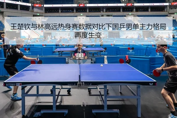 王楚钦与林高远热身赛数据对比下国乒男单主力格局再度生变