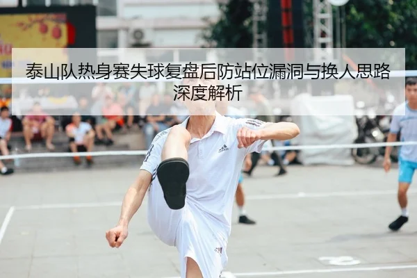 泰山队热身赛失球复盘后防站位漏洞与换人思路深度解析